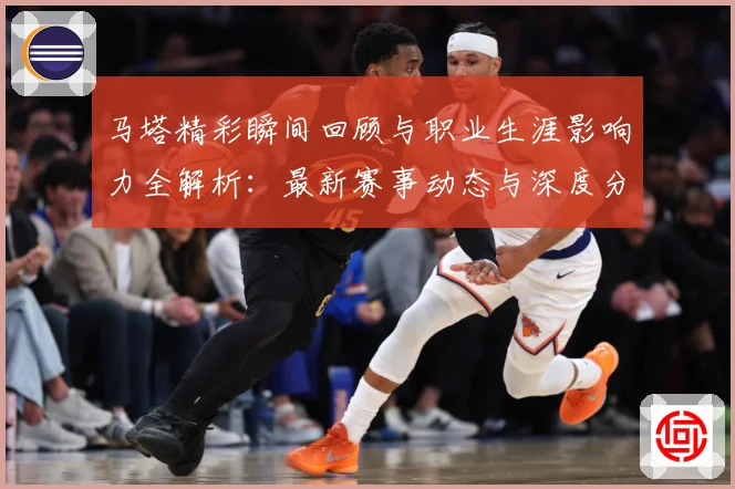 马塔精彩瞬间回顾与职业生涯影响力全解析：最新赛事动态与深度分析