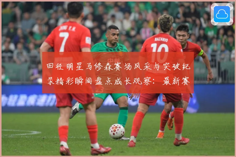 田径明星马修森赛场风采与突破纪录精彩瞬间盘点成长观察：最新赛事动态与深度分析