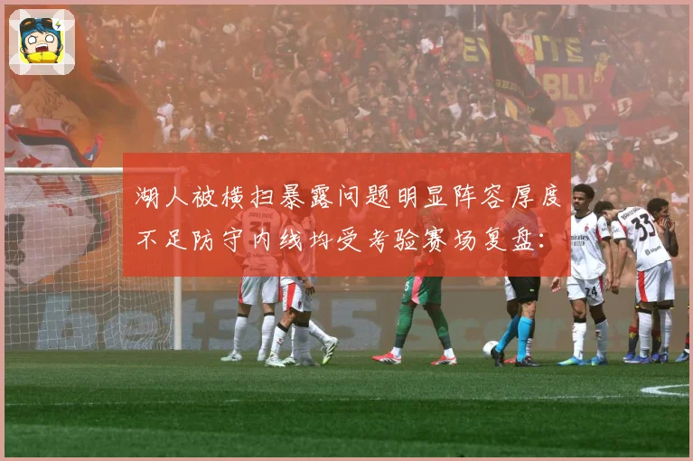 湖人被横扫暴露问题明显阵容厚度不足防守内线均受考验赛场复盘：最新赛事动态与深度分析