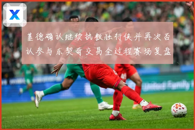 基德确认继续执教独行侠并再次否认参与东契奇交易全过程赛场复盘：最新赛事动态与深度分析