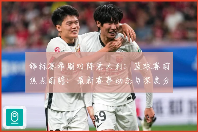 锦标赛希腊对阵意大利：篮球赛前焦点前瞻：最新赛事动态与深度分析