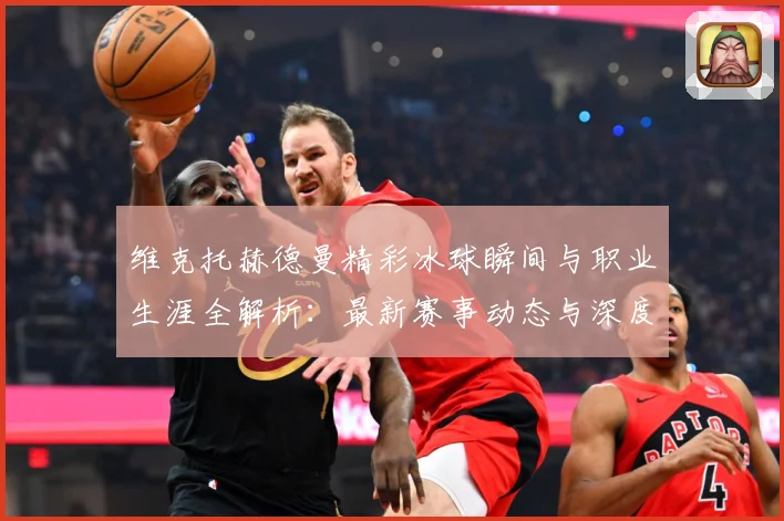 维克托赫德曼精彩冰球瞬间与职业生涯全解析：最新赛事动态与深度分析