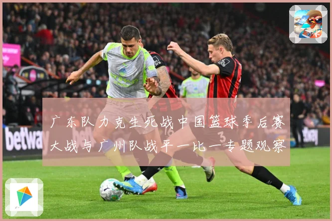广东队力克生死战中国篮球季后赛大战与广州队战平一比一专题观察：最新赛事动态与深度分析