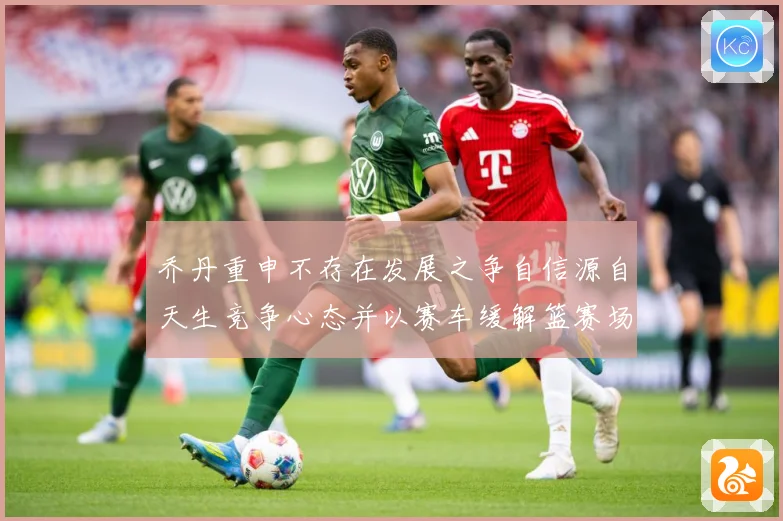 乔丹重申不存在发展之争自信源自天生竞争心态并以赛车缓解篮赛场复盘：最新赛事动态与深度分析