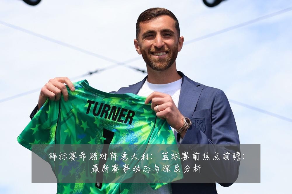锦标赛希腊对阵意大利：篮球赛前焦点前瞻：最新赛事动态与深度分析