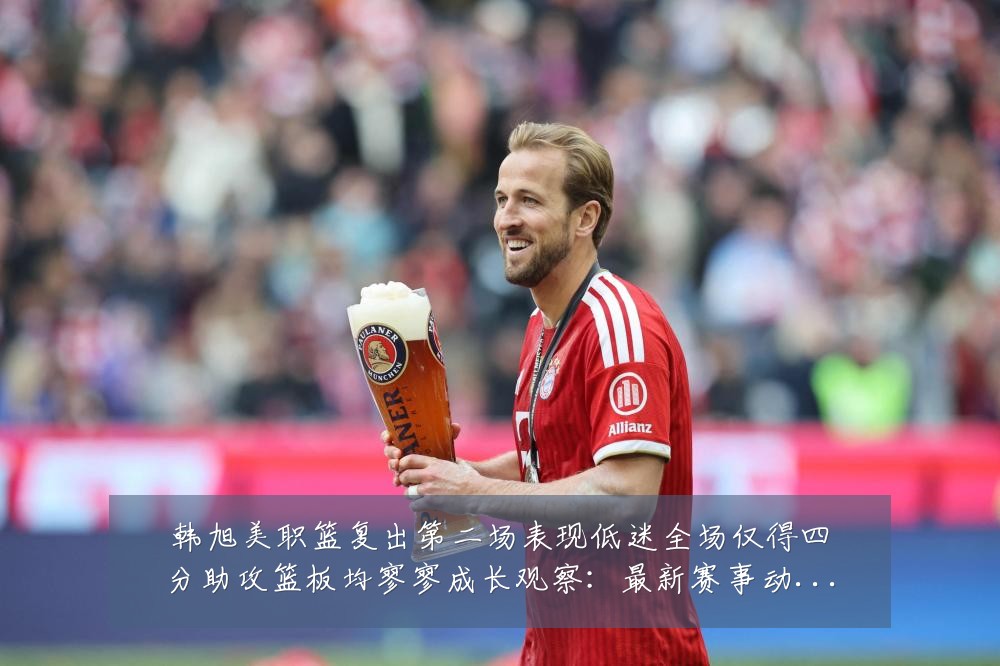 韩旭美职篮复出第二场表现低迷全场仅得四分助攻篮板均寥寥成长观察:最新赛事动态与深度分析