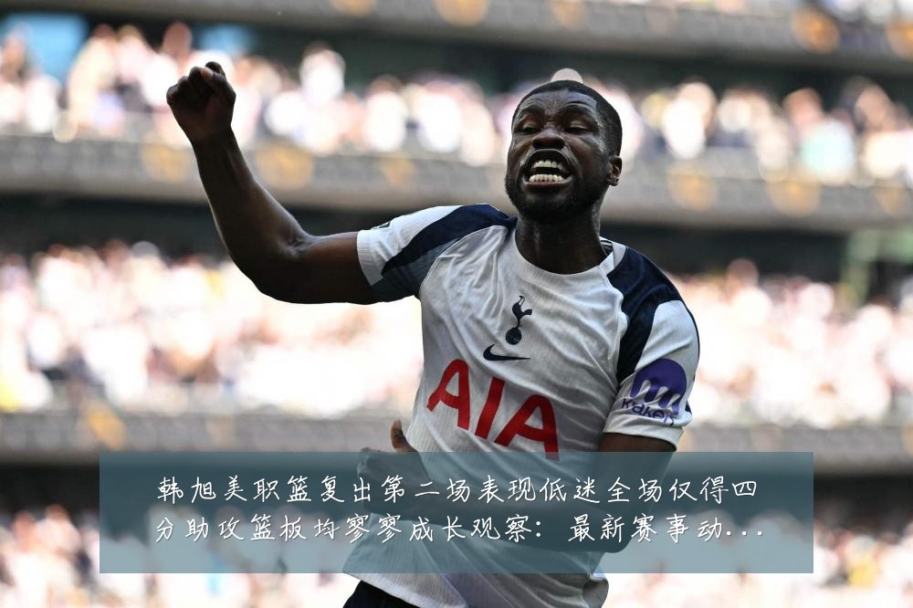 韩旭美职篮复出第二场表现低迷全场仅得四分助攻篮板均寥寥成长观察:最新赛事动态与深度分析