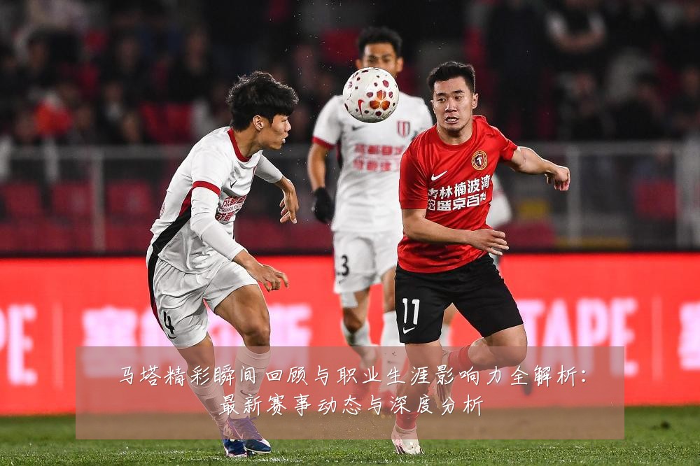 马塔精彩瞬间回顾与职业生涯影响力全解析:最新赛事动态与深度分析