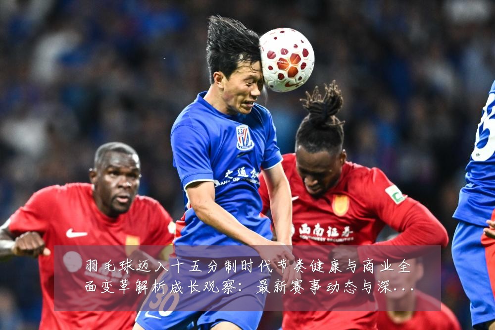 羽毛球迈入十五分制时代节奏健康与商业全面变革解析成长观察:最新赛事动态与深度分析