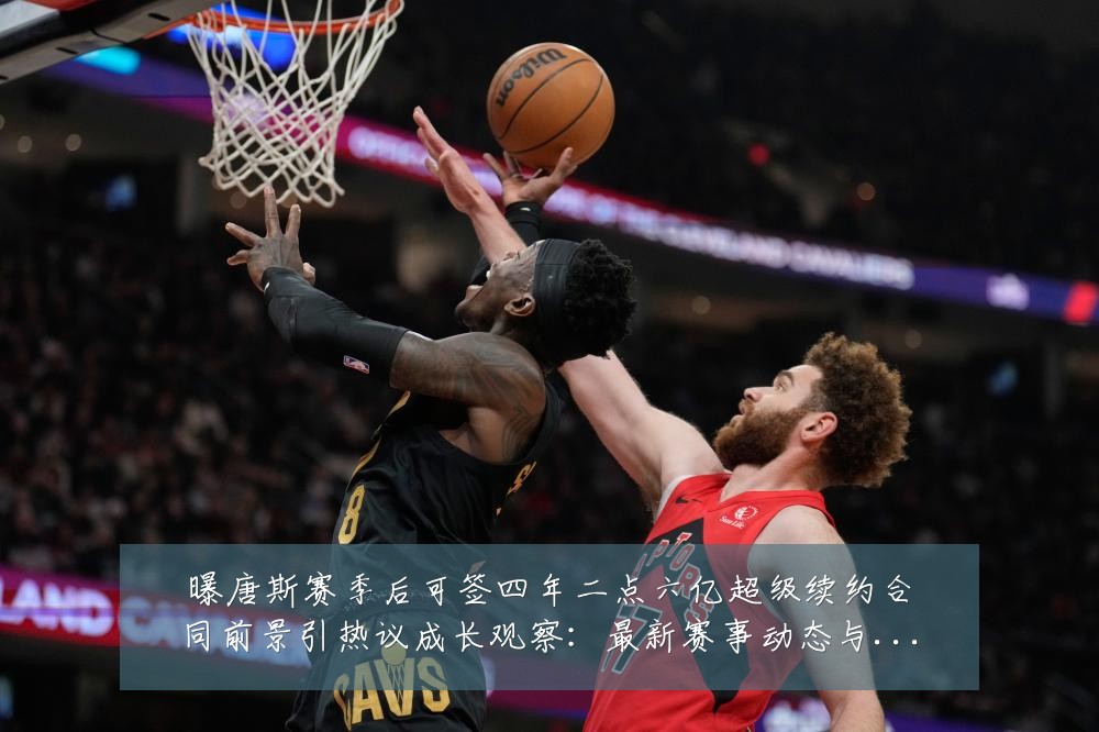 曝唐斯赛季后可签四年二点六亿超级续约合同前景引热议成长观察:最新赛事动态与深度分析