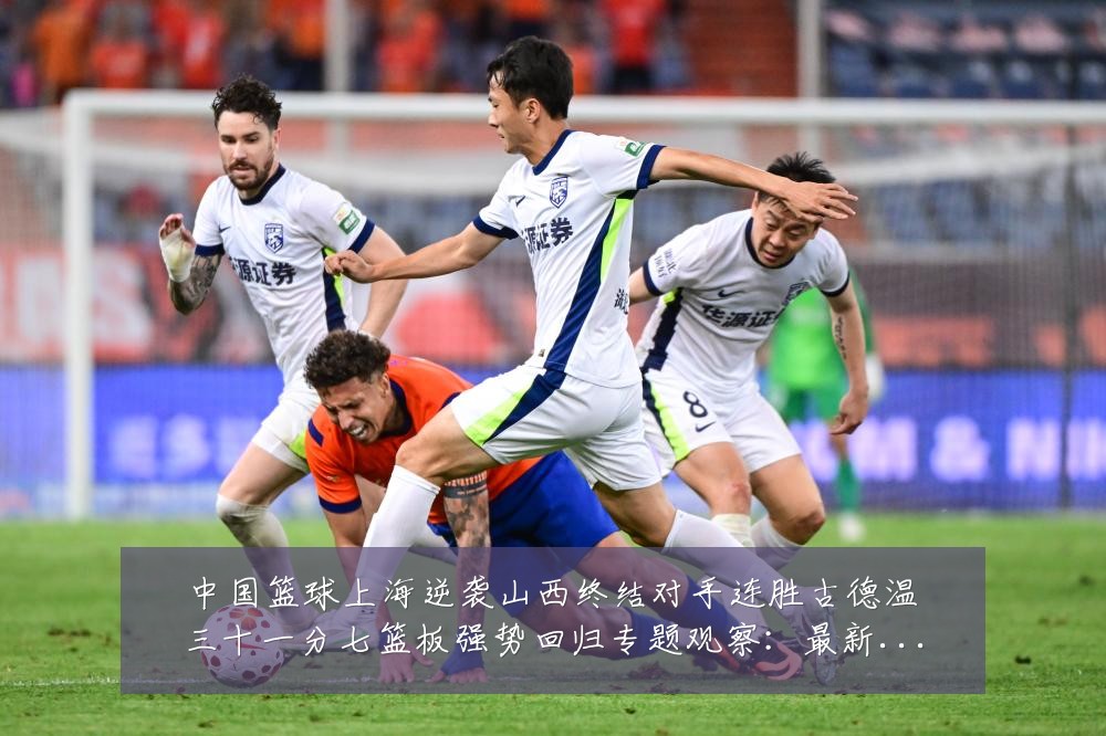 中国篮球上海逆袭山西终结对手连胜古德温三十一分七篮板强势回归专题观察：最新赛事动态与深度分析