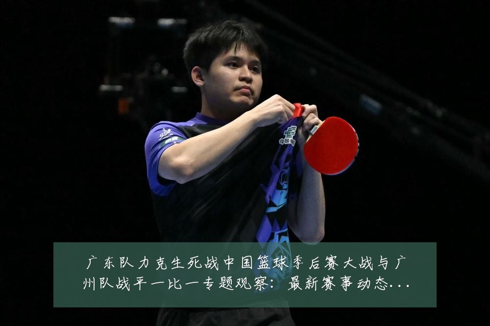广东队力克生死战中国篮球季后赛大战与广州队战平一比一专题观察：最新赛事动态与深度分析
